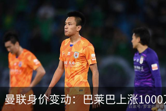 曼联身价变动：巴莱巴上涨1000万欧，拉什福德下跌500万欧